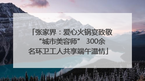 张家界：爱心火锅宴致敬“城市美容师” 300余名环卫工人共享端午温情